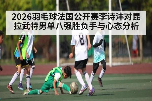 2026羽毛球法国公开赛李诗沣对昆拉武特男单八强胜负手与心态分析（c7）